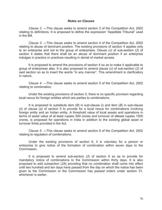 Notes on Clauses
Clause 2. —This clause seeks to amend section 2 of the Competition Act, 2002
relating to definitions. It is proposed to define the expression “Appellate Tribunal” used
in the Bill.
Clause 3. —This clause seeks to amend section 4 of the Competition Act, 2002
relating to abuse of dominant position. The existing provisions of section 4 applies only
to an enterprise and not to the group of enterprises. Clause (c) of sub-section (2) of
section 4 states that there shall be an abuse of dominant position if an enterprise
indulges in practice or practices resulting in denial of market access.
It is proposed to amend the provisions of section 4 so as to make it applicable to
group of enterprises also. It is also proposed to amend clause (c) of sub-section (2) of
said section so as to insert the words “in any manner”. This amendment is clarificatory
in nature.
Clause 4. —This clause seeks to amend section 5 of the Competition Act, 2002
relating to combination.
Under the existing provisions of section 5, there is no specific provision regarding
local nexus for foreign entities which are parties to combinations.
It is proposed to substitute item (B) in sub-clause (i) and item (B) in sub-clause
(ii) of clause (a) of section 5 to provide for a local nexus for combinations involving
foreign entity and an Indian entity. A threshold value of local assets and operations in
terms of asset value of at least rupees 500 crores and turnover of atleast rupees 1500
crores, is proposed for operations in India in addition to the existing global asset or
turnover limits provided in the Act.
Clause 5. —This clause seeks to amend section 6 of the Competition Act, 2002
relating to regulation of combinations.
Under the existing provisions of section 6, it is voluntary for a person or
enterprise to give notice of the formation of combination within seven days to the
Commission.
It is proposed to amend sub-section (2) of section 6 so as to provide for
mandatory notice of combinations to the Commission within thirty days. It is also
proposed to add subsection (2A) providing that no combination shall come into effect
until two hundred and ten days have passed from the day on which the notice has been
given to the Commission or the Commission has passed orders under section 31,
whichever is earlier.

70

 