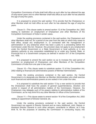 Competition Commission of India shall hold office as such after he has attained the age
of sixty-seven years and no other Member shall hold office as such after he has attained
the age of sixty-five years.
It is proposed to amend the said section 10 to provide that the Chairperson or
other Member shall not hold office as such after he has attained the age of sixty-five
years.
Clause 9.—This clause seeks to amend section 12 of the Competition Act, 2002
relating to restriction on employment of Chairperson and other Members of the
Competition Commission of India in certain cases.
Under the existing provisions contained in the said section, the Chairperson and
other Members shall not, for a period of one year from the date on which they cease to
hold office, accept any employment in, or connected with the management or
administration of, any enterprise which has been a party to a proceeding before the
Commission under this Act. However, this provision does not apply to any employment
under the Central Government or a State Government or local authority or in any
statutory authority or any corporation established by or under any Central, State, or
Provincial Act or a Government company as defined in section 617 of the Companies
Act, 1956.
It is proposed to amend the said section so as to increase the said period of
restriction on employment of Chairperson and other Members of the Competition
Commission of India from one year to two years.
Clause 10.—This clause seeks to substitute section 13 of the Competition Act,
2002 relating to financial and administrative powers of Member Administration.
Under the existing provisions contained in the said section, the Central
Government is to designate any Member as Member Administration who shall exercise
such financial and administrative powers as are vested in him under the rules.
It is proposed to substitute the said section 13 by a new section to provide that
the Chairperson shall have the powers of general superintendence, direction and
control in respect of all administrative matters of the Commission. However, the
Chairperson may delegate such of his powers relating to administrative matters of the
Commission, as he may think fit to any other Member or officer of the Commission.
Clause 11.—This clause seeks to amend section 16 of the Competition Act, 2002
relating to appointment of Director General, etc.
Under the existing provisions contained in the said section, the Central
Government can appoint a Director General and as many Additional, Joint, Deputy or
Assistant Director General or such other advisers, consultants or officers, as it may
think fit, for the purposes of assisting the Commission in conducting inquiry into

72

 