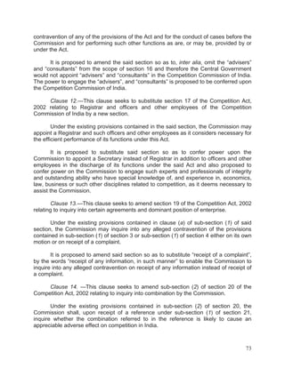 contravention of any of the provisions of the Act and for the conduct of cases before the
Commission and for performing such other functions as are, or may be, provided by or
under the Act.
It is proposed to amend the said section so as to, inter alia, omit the “advisers”
and “consultants” from the scope of section 16 and therefore the Central Government
would not appoint “advisers” and “consultants” in the Competition Commission of India.
The power to engage the “advisers”, and “consultants” is proposed to be conferred upon
the Competition Commission of India.
Clause 12.—This clause seeks to substitute section 17 of the Competition Act,
2002 relating to Registrar and officers and other employees of the Competition
Commission of India by a new section.
Under the existing provisions contained in the said section, the Commission may
appoint a Registrar and such officers and other employees as it considers necessary for
the efficient performance of its functions under this Act.
It is proposed to substitute said section so as to confer power upon the
Commission to appoint a Secretary instead of Registrar in addition to officers and other
employees in the discharge of its functions under the said Act and also proposed to
confer power on the Commission to engage such experts and professionals of integrity
and outstanding ability who have special knowledge of, and experience in, economics,
law, business or such other disciplines related to competition, as it deems necessary to
assist the Commission.
Clause 13.—This clause seeks to amend section 19 of the Competition Act, 2002
relating to inquiry into certain agreements and dominant position of enterprise.
Under the existing provisions contained in clause (a) of sub-section (1) of said
section, the Commission may inquire into any alleged contravention of the provisions
contained in sub-section (1) of section 3 or sub-section (1) of section 4 either on its own
motion or on receipt of a complaint.
It is proposed to amend said section so as to substitute “receipt of a complaint”,
by the words “receipt of any information, in such manner” to enable the Commission to
inquire into any alleged contravention on receipt of any information instead of receipt of
a complaint.
Clause 14. —This clause seeks to amend sub-section (2) of section 20 of the
Competition Act, 2002 relating to inquiry into combination by the Commission.
Under the existing provisions contained in sub-section (2) of section 20, the
Commission shall, upon receipt of a reference under sub-section (1) of section 21,
inquire whether the combination referred to in the reference is likely to cause an
appreciable adverse effect on competition in India.

73

 