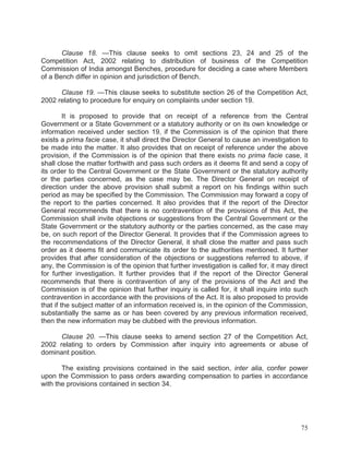 Clause 18. —This clause seeks to omit sections 23, 24 and 25 of the
Competition Act, 2002 relating to distribution of business of the Competition
Commission of India amongst Benches, procedure for deciding a case where Members
of a Bench differ in opinion and jurisdiction of Bench.
Clause 19. —This clause seeks to substitute section 26 of the Competition Act,
2002 relating to procedure for enquiry on complaints under section 19.
It is proposed to provide that on receipt of a reference from the Central
Government or a State Government or a statutory authority or on its own knowledge or
information received under section 19, if the Commission is of the opinion that there
exists a prima facie case, it shall direct the Director General to cause an investigation to
be made into the matter. It also provides that on receipt of reference under the above
provision, if the Commission is of the opinion that there exists no prima facie case, it
shall close the matter forthwith and pass such orders as it deems fit and send a copy of
its order to the Central Government or the State Government or the statutory authority
or the parties concerned, as the case may be. The Director General on receipt of
direction under the above provision shall submit a report on his findings within such
period as may be specified by the Commission. The Commission may forward a copy of
the report to the parties concerned. It also provides that if the report of the Director
General recommends that there is no contravention of the provisions of this Act, the
Commission shall invite objections or suggestions from the Central Government or the
State Government or the statutory authority or the parties concerned, as the case may
be, on such report of the Director General. It provides that if the Commission agrees to
the recommendations of the Director General, it shall close the matter and pass such
order as it deems fit and communicate its order to the authorities mentioned. It further
provides that after consideration of the objections or suggestions referred to above, if
any, the Commission is of the opinion that further investigation is called for, it may direct
for further investigation. It further provides that if the report of the Director General
recommends that there is contravention of any of the provisions of the Act and the
Commission is of the opinion that further inquiry is called for, it shall inquire into such
contravention in accordance with the provisions of the Act. It is also proposed to provide
that if the subject matter of an information received is, in the opinion of the Commission,
substantially the same as or has been covered by any previous information received,
then the new information may be clubbed with the previous information.
Clause 20. —This clause seeks to amend section 27 of the Competition Act,
2002 relating to orders by Commission after inquiry into agreements or abuse of
dominant position.
The existing provisions contained in the said section, inter alia, confer power
upon the Commission to pass orders awarding compensation to parties in accordance
with the provisions contained in section 34.

75

 