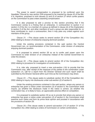 The power to award compensation is proposed to be conferred upon the
Appellate Tribunal by new section 53N proposed to be inserted by clause 43 of the Bill.
It is, therefore, proposed to omit clauses (c) and (f) of section 27 which confer powers
on the Commission to pass orders awarding compensation.
It is also proposed to add a proviso to this section providing that if the
Commission comes to a finding that an enterprise, in contravention to section 3 or
section 4 of the Act, is a member of a group as defined in clause (b) of the Explanation
to section 5 of the Act, and other members of such a group are also responsible for, or
have contributed to, such a contravention, then it may pass any orders against such
members of the group.
Clause 21. —This clause seeks to amend section 28 of the Competition Act,
2002 relating to division of enterprise enjoying dominant position.
Under the existing provisions contained in the said section the Central
Government can, on recommendation of the Commission, order division of enterprise
enjoying dominant position.
It is proposed to amend section 28 so as to confer said power upon the
Commission to order division of an enterprise instead of the Central Government to
order the division.
Clause 22. —This clause seeks to amend section 29 of the Competition Act,
2002 relating to procedure for investigation of combinations.
It is, inter alia, proposed to insert a new sub-section (1A) to provide that the
Commission may, after receipt of the response of the parties to the combination under
subsection (1), call for a report from the Director General and such report shall be
submitted by the Director General within such time as the Commission may direct.
Clause 23. —This clause seeks to substitute section 30 of the Competition Act,
2002 relating to inquiry into disclosures under sub-section (2) of section 6.
Under the existing provisions contained in the said section, where any person or
enterprise has given a notice under sub-section (2) of section 6, the Commission shall
inquire, (a) whether the disclosure made in the notice is correct, (b) whether the
combination has, or is likely to have, an appreciable adverse effect on competition.
It is proposed to substitute section 30 so as to provide that where any person or
enterprise has given a notice under sub-section (2) of section 6, the Commission shall
examine such notice and form its prima facie opinion and proceed in accordance with
the provisions of section 29.
Clause 24.—This clause seeks to amend sub-section (11) of section 31 of the
Competition Act, 2002 relating to orders of Commission on certain combinations.

76

 