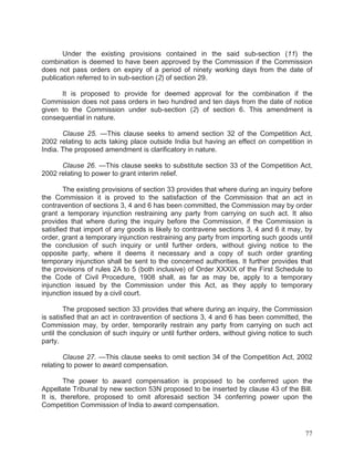 Under the existing provisions contained in the said sub-section (11) the
combination is deemed to have been approved by the Commission if the Commission
does not pass orders on expiry of a period of ninety working days from the date of
publication referred to in sub-section (2) of section 29.
It is proposed to provide for deemed approval for the combination if the
Commission does not pass orders in two hundred and ten days from the date of notice
given to the Commission under sub-section (2) of section 6. This amendment is
consequential in nature.
Clause 25. —This clause seeks to amend section 32 of the Competition Act,
2002 relating to acts taking place outside India but having an effect on competition in
India. The proposed amendment is clarificatory in nature.
Clause 26. —This clause seeks to substitute section 33 of the Competition Act,
2002 relating to power to grant interim relief.
The existing provisions of section 33 provides that where during an inquiry before
the Commission it is proved to the satisfaction of the Commission that an act in
contravention of sections 3, 4 and 6 has been committed, the Commission may by order
grant a temporary injunction restraining any party from carrying on such act. It also
provides that where during the inquiry before the Commission, if the Commission is
satisfied that import of any goods is likely to contravene sections 3, 4 and 6 it may, by
order, grant a temporary injunction restraining any party from importing such goods until
the conclusion of such inquiry or until further orders, without giving notice to the
opposite party, where it deems it necessary and a copy of such order granting
temporary injunction shall be sent to the concerned authorities. It further provides that
the provisions of rules 2A to 5 (both inclusive) of Order XXXIX of the First Schedule to
the Code of Civil Procedure, 1908 shall, as far as may be, apply to a temporary
injunction issued by the Commission under this Act, as they apply to temporary
injunction issued by a civil court.
The proposed section 33 provides that where during an inquiry, the Commission
is satisfied that an act in contravention of sections 3, 4 and 6 has been committed, the
Commission may, by order, temporarily restrain any party from carrying on such act
until the conclusion of such inquiry or until further orders, without giving notice to such
party.
Clause 27. —This clause seeks to omit section 34 of the Competition Act, 2002
relating to power to award compensation.
The power to award compensation is proposed to be conferred upon the
Appellate Tribunal by new section 53N proposed to be inserted by clause 43 of the Bill.
It is, therefore, proposed to omit aforesaid section 34 conferring power upon the
Competition Commission of India to award compensation.

77

 