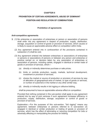 CHAPTER II
PROHIBITION OF CERTAIN AGREEMENTS, ABUSE OF DOMINANT
POSITION AND REGULATION OF COMBINATIONS

Prohibition of agreements

Anti-competitive agreements
3. (1) No enterprise or association of enterprises or person or association of persons
shall enter into any agreement in respect of production, supply, distribution,
storage, acquisition or control of goods or provision of services, which causes or
is likely to cause an appreciable adverse effect on competition within India.
(2) Any agreement entered into in contravention of the provisions contained in
subsection (1) shall be void.
(3) Any agreement entered into between enterprises or associations of enterprises
or persons or associations of persons or between any person and enterprise or
practice carried on, or decision taken by, any association of enterprises or
association of persons, including cartels, engaged in identical or similar trade of
goods or provision of services, which—
(a)

directly or indirectly determines purchase or sale prices;

(b)

limits or controls production, supply, markets, technical development,
investment or provision of services;

(c)

shares the market or source of production or provision of services by way
of allocation of geographical area of market, or type of goods or services,
or number of customers in the market or any other similar way;

(d)

directly or indirectly results in bid rigging or collusive bidding,

shall be presumed to have an appreciable adverse effect on competition:
Provided that nothing contained in this sub-section shall apply to any agreement
entered into by way of joint ventures if such agreement increases efficiency in
production, supply, distribution, storage, acquisition or control of goods or
provision of services.
Explanation.—For the purposes of this sub-section, "bid rigging" means any
agreement, between enterprises or persons referred to in sub-section (3)
engaged in identical or similar production or trading of goods or provision of
services, which has the effect of eliminating or reducing competition for bids or
adversely affecting or manipulating the process for bidding

6

 