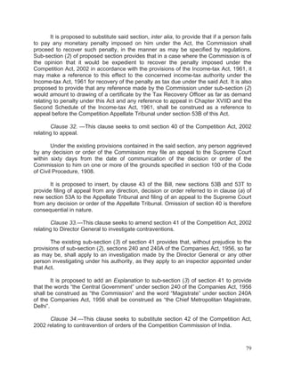 It is proposed to substitute said section, inter alia, to provide that if a person fails
to pay any monetary penalty imposed on him under the Act, the Commission shall
proceed to recover such penalty, in the manner as may be specified by regulations.
Sub-section (2) of proposed section provides that in a case where the Commission is of
the opinion that it would be expedient to recover the penalty imposed under the
Competition Act, 2002 in accordance with the provisions of the Income-tax Act, 1961, it
may make a reference to this effect to the concerned income-tax authority under the
Income-tax Act, 1961 for recovery of the penalty as tax due under the said Act. It is also
proposed to provide that any reference made by the Commission under sub-section (2)
would amount to drawing of a certificate by the Tax Recovery Officer as far as demand
relating to penalty under this Act and any reference to appeal in Chapter XVIID and the
Second Schedule of the Income-tax Act, 1961, shall be construed as a reference to
appeal before the Competition Appellate Tribunal under section 53B of this Act.
Clause 32. —This clause seeks to omit section 40 of the Competition Act, 2002
relating to appeal.
Under the existing provisions contained in the said section, any person aggrieved
by any decision or order of the Commission may file an appeal to the Supreme Court
within sixty days from the date of communication of the decision or order of the
Commission to him on one or more of the grounds specified in section 100 of the Code
of Civil Procedure, 1908.
It is proposed to insert, by clause 43 of the Bill, new sections 53B and 53T to
provide filing of appeal from any direction, decision or order referred to in clause (a) of
new section 53A to the Appellate Tribunal and filing of an appeal to the Supreme Court
from any decision or order of the Appellate Tribunal. Omission of section 40 is therefore
consequential in nature.
Clause 33.—This clause seeks to amend section 41 of the Competition Act, 2002
relating to Director General to investigate contraventions.
The existing sub-section (3) of section 41 provides that, without prejudice to the
provisions of sub-section (2), sections 240 and 240A of the Companies Act, 1956, so far
as may be, shall apply to an investigation made by the Director General or any other
person investigating under his authority, as they apply to an inspector appointed under
that Act.
It is proposed to add an Explanation to sub-section (3) of section 41 to provide
that the words “the Central Government” under section 240 of the Companies Act, 1956
shall be construed as “the Commission” and the word “Magistrate” under section 240A
of the Companies Act, 1956 shall be construed as “the Chief Metropolitan Magistrate,
Delhi”.
Clause 34.—This clause seeks to substitute section 42 of the Competition Act,
2002 relating to contravention of orders of the Competition Commission of India.

79

 