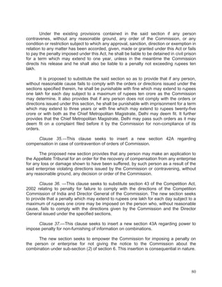 Under the existing provisions contained in the said section if any person
contravenes, without any reasonable ground, any order of the Commission, or any
condition or restriction subject to which any approval, sanction, direction or exemption in
relation to any matter has been accorded, given, made or granted under this Act or fails
to pay the penalty imposed under this Act, he shall be liable to be detained in civil prison
for a term which may extend to one year, unless in the meantime the Commission
directs his release and he shall also be liable to a penalty not exceeding rupees ten
lakh.
It is proposed to substitute the said section so as to provide that if any person,
without reasonable cause fails to comply with the orders or directions issued under the
sections specified therein, he shall be punishable with fine which may extend to rupees
one lakh for each day subject to a maximum of rupees ten crore as the Commission
may determine. It also provides that if any person does not comply with the orders or
directions issued under this section, he shall be punishable with imprisonment for a term
which may extend to three years or with fine which may extend to rupees twenty-five
crore or with both as the Chief Metropolitan Magistrate, Delhi may deem fit. It further
provides that the Chief Metropolitan Magistrate, Delhi may pass such orders as it may
deem fit on a complaint filed before it by the Commission for non-compliance of its
orders.
Clause 35.—This clause seeks to insert a new section 42A regarding
compensation in case of contravention of orders of Commission.
The proposed new section provides that any person may make an application to
the Appellate Tribunal for an order for the recovery of compensation from any enterprise
for any loss or damage shown to have been suffered, by such person as a result of the
said enterprise violating directions issued by the Commission or contravening, without
any reasonable ground, any decision or order of the Commission.
Clause 36. —This clause seeks to substitute section 43 of the Competition Act,
2002 relating to penalty for failure to comply with the directions of the Competition
Commission of India and Director General of the Commission. The new section seeks
to provide that a penalty which may extend to rupees one lakh for each day subject to a
maximum of rupees one crore may be imposed on the person who, without reasonable
cause, fails to comply with the directions given by the Commission and the Director
General issued under the specified sections.
Clause 37.—This clause seeks to insert a new section 43A regarding power to
impose penalty for non-furnishing of information on combinations.
The new section seeks to empower the Commission for imposing a penalty on
the person or enterprise for not giving the notice to the Commission about the
combination under sub-section (2) of section 6. This insertion is consequential in nature.

80

 