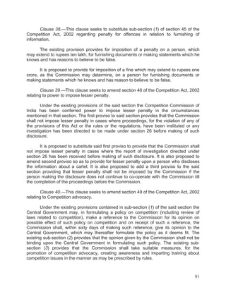 Clause 38.—This clause seeks to substitute sub-section (1) of section 45 of the
Competition Act, 2002 regarding penalty for offences in relation to furnishing of
information.
The existing provision provides for imposition of a penalty on a person, which
may extend to rupees ten lakh, for furnishing documents or making statements which he
knows and has reasons to believe to be false.
It is proposed to provide for imposition of a fine which may extend to rupees one
crore, as the Commission may determine, on a person for furnishing documents or
making statements which he knows and has reason to believe to be false.
Clause 39.—This clause seeks to amend section 46 of the Competition Act, 2002
relating to power to impose lesser penalty.
Under the existing provisions of the said section the Competition Commission of
India has been conferred power to impose lesser penalty in the circumstances
mentioned in that section. The first proviso to said section provides that the Commission
shall not impose lesser penalty in cases where proceedings, for the violation of any of
the provisions of this Act or the rules or the regulations, have been instituted or any
investigation has been directed to be made under section 26 before making of such
disclosure.
It is proposed to substitute said first proviso to provide that the Commission shall
not impose lesser penalty in cases where the report of investigation directed under
section 26 has been received before making of such disclosure. It is also proposed to
amend second proviso so as to provide for lesser penalty upon a person who discloses
the information about a cartel. It is also proposed to add a third proviso to the said
section providing that lesser penalty shall not be imposed by the Commission if the
person making the disclosure does not continue to co-operate with the Commission till
the completion of the proceedings before the Commission.
Clause 40.—This clause seeks to amend section 49 of the Competition Act, 2002
relating to Competition advocacy.
Under the existing provisions contained in sub-section (1) of the said section the
Central Government may, in formulating a policy on competition (including review of
laws related to competition), make a reference to the Commission for its opinion on
possible effect of such policy on competition and on receipt of such a reference, the
Commission shall, within sixty days of making such reference, give its opinion to the
Central Government, which may thereafter formulate the policy as it deems fit. The
existing sub-section (2) provides that the opinion given by the Commission shall not be
binding upon the Central Government in formulating such policy. The existing subsection (3) provides that the Commission shall take suitable measures, for the
promotion of competition advocacy, creating awareness and imparting training about
competition issues in the manner as may be prescribed by rules.

81

 