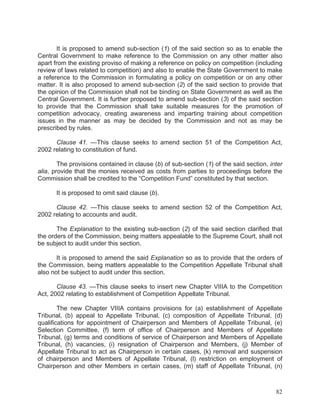 It is proposed to amend sub-section (1) of the said section so as to enable the
Central Government to make reference to the Commission on any other matter also
apart from the existing proviso of making a reference on policy on competition (including
review of laws related to competition) and also to enable the State Government to make
a reference to the Commission in formulating a policy on competition or on any other
matter. It is also proposed to amend sub-section (2) of the said section to provide that
the opinion of the Commission shall not be binding on State Government as well as the
Central Government. It is further proposed to amend sub-section (3) of the said section
to provide that the Commission shall take suitable measures for the promotion of
competition advocacy, creating awareness and imparting training about competition
issues in the manner as may be decided by the Commission and not as may be
prescribed by rules.
Clause 41. —This clause seeks to amend section 51 of the Competition Act,
2002 relating to constitution of fund.
The provisions contained in clause (b) of sub-section (1) of the said section, inter
alia, provide that the monies received as costs from parties to proceedings before the
Commission shall be credited to the “Competition Fund” constituted by that section.
It is proposed to omit said clause (b).
Clause 42. —This clause seeks to amend section 52 of the Competition Act,
2002 relating to accounts and audit.
The Explanation to the existing sub-section (2) of the said section clarified that
the orders of the Commission, being matters appealable to the Supreme Court, shall not
be subject to audit under this section.
It is proposed to amend the said Explanation so as to provide that the orders of
the Commission, being matters appealable to the Competition Appellate Tribunal shall
also not be subject to audit under this section.
Clause 43. —This clause seeks to insert new Chapter VIIIA to the Competition
Act, 2002 relating to establishment of Competition Appellate Tribunal.
The new Chapter VIIIA contains provisions for (a) establishment of Appellate
Tribunal, (b) appeal to Appellate Tribunal, (c) composition of Appellate Tribunal, (d)
qualifications for appointment of Chairperson and Members of Appellate Tribunal, (e)
Selection Committee, (f) term of office of Chairperson and Members of Appellate
Tribunal, (g) terms and conditions of service of Chairperson and Members of Appellate
Tribunal, (h) vacancies, (i) resignation of Chairperson and Members, (j) Member of
Appellate Tribunal to act as Chairperson in certain cases, (k) removal and suspension
of chairperson and Members of Appellate Tribunal, (l) restriction on employment of
Chairperson and other Members in certain cases, (m) staff of Appellate Tribunal, (n)

82

 