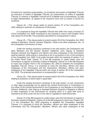 Procedure for awarding compensation, (o) procedure and powers of Appellate Tribunal,
(p) execution of orders of Appellate Tribunal, (q) contravention of orders of Appellate
Tribunal, (r) vacancy in Appellate Tribunal not to invalidate acts or proceedings, (s) right
to legal representation, (t) appeal to the Supreme Court and (u) power to punish for
contempt.
Clause 44. —This clause seeks to amend section 57 of the Competition Act,
2002 relating to restriction on disclosure of information.
It is proposed to bring the Appellate Tribunal also within the scope of section 57
of the Competition Act, 2002 consequent to the proposal to insert a new Chapter VIII-A
vide clause 43 of the Bill. The proposed amendment is consequential in nature.
Clause 45.—This clause seeks to amend section 58 of the Competition Act, 2002
relating to Members, Director General, Registrar, officers and other employees, etc., of
the Competition Commission of India.
Under the existing provisions contained in the said section, the Chairperson and
other Members and the Director General, Additional, Joint, Deputy or Assistant
Directors General and Registrar and officers and other employees of the Commission
shall be deemed, while acting or purporting to act in pursuance of any of the provisions
of the Competition Act, 2002, to be public servants within the meaning of section 21 of
the Indian Penal Code. Clause 12 of the Bill proposes to confer power upon the
Commission to appoint a Secretary instead of Registrar. Clause 43 of the Bill proposes
to insert new Chapter VIII-A in the Competition Act, 2002 to establish the Competition
Appellate Tribunal. Hence, it is proposed to bring the Secretary, officers and other
employees of the Commission and the Chairperson, Members, officers and other
employees of the Appellate Tribunal within the scope of section 58 of the Competition
Act, 2002. The proposed amendment is consequential in nature.
Clause 46.—This clause seeks to amend section 59 of the Competition Act, 2002
relating to protection of action taken in good faith.
Under the existing provisions contained in the said section, no suit, prosecution
or other legal proceedings can lie against the Central Government or Commission or
any officer of the Central Government or the Chairperson or any Member or the Director
General, Additional, Joint, Deputy or Assistant Directors General or Registrar or officers
or other employees of the Commission for anything which is in good faith done or
intended to be done under this Act or the rules or regulations made thereunder.
Clause 12 of the Bill proposes to confer power upon the Commission to appoint a
Secretary instead of Registrar. Clause 43 of the Bill proposes to insert new Chapter VIIIA in the Competition Act, 2002 proposing to establish the Competition Appellate
Tribunal. It is proposed to bring the Secretary, officers and other employees of the
Commission and the Chairperson, Members, officers and other employees of the

83

 