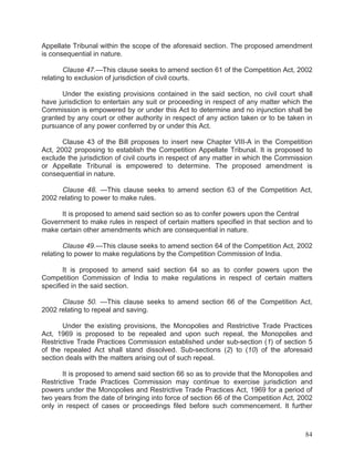 Appellate Tribunal within the scope of the aforesaid section. The proposed amendment
is consequential in nature.
Clause 47.—This clause seeks to amend section 61 of the Competition Act, 2002
relating to exclusion of jurisdiction of civil courts.
Under the existing provisions contained in the said section, no civil court shall
have jurisdiction to entertain any suit or proceeding in respect of any matter which the
Commission is empowered by or under this Act to determine and no injunction shall be
granted by any court or other authority in respect of any action taken or to be taken in
pursuance of any power conferred by or under this Act.
Clause 43 of the Bill proposes to insert new Chapter VIII-A in the Competition
Act, 2002 proposing to establish the Competition Appellate Tribunal. It is proposed to
exclude the jurisdiction of civil courts in respect of any matter in which the Commission
or Appellate Tribunal is empowered to determine. The proposed amendment is
consequential in nature.
Clause 48. —This clause seeks to amend section 63 of the Competition Act,
2002 relating to power to make rules.
It is proposed to amend said section so as to confer powers upon the Central
Government to make rules in respect of certain matters specified in that section and to
make certain other amendments which are consequential in nature.
Clause 49.—This clause seeks to amend section 64 of the Competition Act, 2002
relating to power to make regulations by the Competition Commission of India.
It is proposed to amend said section 64 so as to confer powers upon the
Competition Commission of India to make regulations in respect of certain matters
specified in the said section.
Clause 50. —This clause seeks to amend section 66 of the Competition Act,
2002 relating to repeal and saving.
Under the existing provisions, the Monopolies and Restrictive Trade Practices
Act, 1969 is proposed to be repealed and upon such repeal, the Monopolies and
Restrictive Trade Practices Commission established under sub-section (1) of section 5
of the repealed Act shall stand dissolved. Sub-sections (2) to (10) of the aforesaid
section deals with the matters arising out of such repeal.
It is proposed to amend said section 66 so as to provide that the Monopolies and
Restrictive Trade Practices Commission may continue to exercise jurisdiction and
powers under the Monopolies and Restrictive Trade Practices Act, 1969 for a period of
two years from the date of bringing into force of section 66 of the Competition Act, 2002
only in respect of cases or proceedings filed before such commencement. It further

84

 
