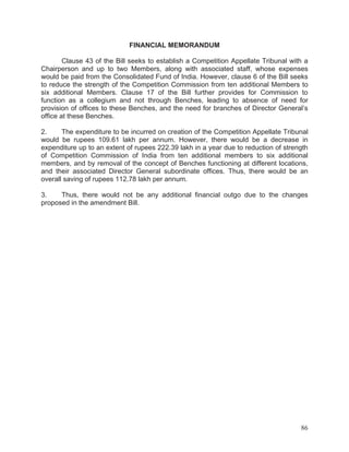 FINANCIAL MEMORANDUM
Clause 43 of the Bill seeks to establish a Competition Appellate Tribunal with a
Chairperson and up to two Members, along with associated staff, whose expenses
would be paid from the Consolidated Fund of India. However, clause 6 of the Bill seeks
to reduce the strength of the Competition Commission from ten additional Members to
six additional Members. Clause 17 of the Bill further provides for Commission to
function as a collegium and not through Benches, leading to absence of need for
provision of offices to these Benches, and the need for branches of Director General’s
office at these Benches.
2.
The expenditure to be incurred on creation of the Competition Appellate Tribunal
would be rupees 109.61 lakh per annum. However, there would be a decrease in
expenditure up to an extent of rupees 222.39 lakh in a year due to reduction of strength
of Competition Commission of India from ten additional members to six additional
members, and by removal of the concept of Benches functioning at different locations,
and their associated Director General subordinate offices. Thus, there would be an
overall saving of rupees 112.78 lakh per annum.
3.
Thus, there would not be any additional financial outgo due to the changes
proposed in the amendment Bill.

86

 
