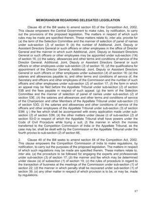 MEMORANDUM REGARDING DELEGATED LEGISLATION
Clause 48 of the Bill seeks to amend section 63 of the Competition Act, 2002.
This clause empowers the Central Government to make rules, by notification, to carry
out the provisions of the proposed legislation. The matters in respect of which such
rules may be made are specified therein. These matters relate to, inter alia, provide for
(a) the term of the Selection Committee and the manner of selection of panel of names
under sub-section (2) of section 9; (b) the number of Additional, Joint, Deputy or
Assistant Directors General or such officers or other employees in the office of Director
General and the manner in which such Additional, Joint, Deputy or Assistant Directors
General or such officers or other employees may be appointed under sub-section (1A)
of section 16; (c) the salary, allowances and other terms and conditions of service of the
Director General, Additional, Joint, Deputy or Assistant Directors General or such
officers or other employees under sub-section (3) of section 16; (d) the qualifications for
appointment of the Director General, Additional, Joint, Deputy or Assistant Directors
General or such officers or other employees under subsection (4) of section 16; (e) the
salaries and allowances payable to, and other terms and conditions of service of, the
Secretary and officers and other employees of the Commission and the number of such
officers and other employees under sub-section (2) of section 17; (f) the form in which
an appeal may be filed before the Appellate Tribunal under sub-section (2) of section
53B and the fees payable in respect of such appeal; (g) the term of the Selection
Committee and the manner of selection of panel of names under sub-section (2) of
section 53E; (h) the salaries and allowances and other terms and conditions of service
of the Chairperson and other Members of the Appellate Tribunal under sub-section (1)
of section 53G; (i) the salaries and allowances and other conditions of service of the
officers and other employees of the Appellate Tribunal under sub-section (3) of section
53M; (j ) the fee which shall be accompanied with every application made under subsection (2) of section 53N; (k) the other matters under clause (i) of sub-section (2) of
section 53-O in respect of which the Appellate Tribunal shall have powers under the
Code of Civil Procedure while trying a suit; (l) the manner in which the monies
transferred to the Competition Commission of India or the Appellate Tribunal, as the
case may be, shall be dealt with by the Commission or the Appellate Tribunal under the
fourth proviso to sub-section (2) of section 66.
2.
Clause 49 of the Bill seeks to amend section 64 of the Competition Act, 2002.
This clause empowers the Competition Commission of India to make regulations, by
notification, to carry out the purposes of the proposed legislation. The matters in respect
of which such regulations may be made are specified therein. These matters relate to,
inter alia, (a) the procedure to be followed for engaging the experts and professionals
under sub-section (3) of section 17; (b) the manner and fee which may be determined
under clause (a) of subsection (1) of section 19; (c) the rules of procedure in regard to
the transaction of business at the meetings of the Commission under sub-section (1) of
section 22; (d) the manner in which penalty shall be recovered under sub-section (1) of
section 39; (e) any other matter in respect of which provision is to be, or may be, made
by regulations.

87

 