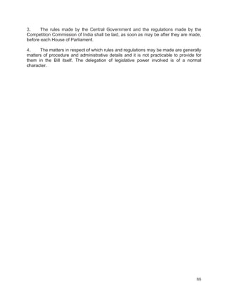 3.
The rules made by the Central Government and the regulations made by the
Competition Commission of India shall be laid, as soon as may be after they are made,
before each House of Parliament.
4.
The matters in respect of which rules and regulations may be made are generally
matters of procedure and administrative details and it is not practicable to provide for
them in the Bill itself. The delegation of legislative power involved is of a normal
character.

88

 