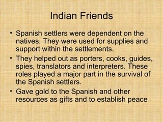 Indian Friends Spanish settlers were dependent on the natives. They were used for supplies and support within the settlements. They helped out as porters, cooks, guides, spies, translators and interpreters. These roles played a major part in the survival of the Spanish settlers. Gave gold to the Spanish and other resources as gifts and to establish peace 
