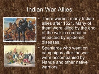 Indian War Allies There weren’t many Indian allies after 1521. Many of them were killed by the end of the war in combat or impacted by epidemic diseases. Spaniards who went on campaigns after the war were accompanied by Nahua and other native warriors. 