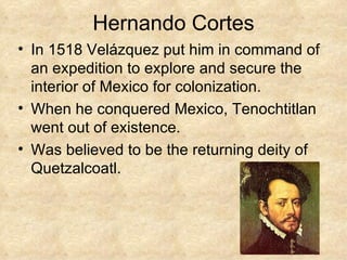 Hernando Cortes In 1518 Velázquez put him in command of an expedition to explore and secure the interior of Mexico for colonization.  When he conquered Mexico, Tenochtitlan went out of existence. Was believed to be the returning deity of Quetzalcoatl. 
