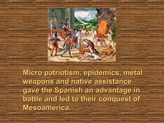 Micro patriotism, epidemics, metal weapons and native assistance gave the Spanish an advantage in battle and led to their conquest of Mesoamerica. 