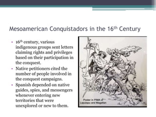 Mesoamerican Conquistadors in the 16th Century16th century, various indigenous groups sent letters claiming rights and privileges based on their participation in the conquest. Native petitioners cited the number of people involved in the conquest campaigns.Spanish depended on native guides, spies, and messengers whenever entering new territories that were unexplored or new to them.