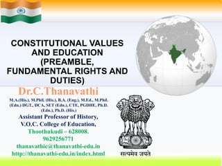 CONSTITUTIONAL VALUES
AND EDUCATION
(PREAMBLE,
FUNDAMENTAL RIGHTS AND
DUTIES)
Dr.C.Thanavathi
M.A.(His.), M.Phil. (His.), B.A. (Eng.), M.Ed., M.Phil.
(Edn.) DGT., DCA, SET (Edn.), CTE, PGDHE, Ph.D.
(Edn.), Ph.D. (His.)
Assistant Professor of History,
V.O.C. College of Education,
Thoothukudi – 628008.
9629256771
thanavathic@thanavathi-edu.in
http://thanavathi-edu.in/index.html
 