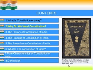 CONTENTS
1.What Is Constitution Anyway?
2.Why Do We Need Constitution?
3.The History of Constitution of India.
4.The Framing of Constitution of India.
5.The Preamble to Constitution of India.
6.What Is The constitution of India?
7.Main Characteristics of Constitution of
India.
8.Conclusion The First Book of Constitution of India is
Located at Parliament Library Building,
New Delhi, India.
10
 