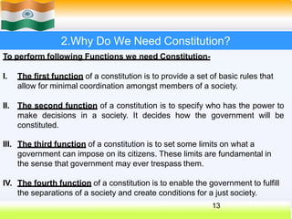 2.Why Do We Need Constitution?
To perform following Functions we need Constitution-
I. The first function of a constitution is to provide a set of basic rules that
allow for minimal coordination amongst members of a society.
II. The second function of a constitution is to specify who has the power to
make decisions in a society. It decides how the government will be
constituted.
13
III. The third function of a constitution is to set some limits on what a
government can impose on its citizens. These limits are fundamental in
the sense that government may ever trespass them.
IV. The fourth function of a constitution is to enable the government to fulfill
the separations of a society and create conditions for a just society.
 