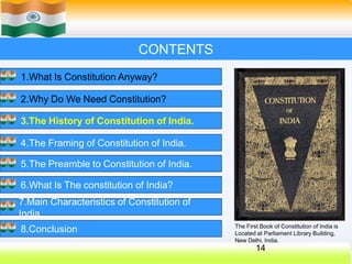 CONTENTS
1.What Is Constitution Anyway?
2.Why Do We Need Constitution?
3.The History of Constitution of India.
4.The Framing of Constitution of India.
5.The Preamble to Constitution of India.
6.What Is The constitution of India?
7.Main Characteristics of Constitution of
India.
8.Conclusion The First Book of Constitution of India is
Located at Parliament Library Building,
New Delhi, India.
14
 