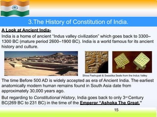 3.The History of Constitution of India.
A Look at Ancient India-
India is a home of ancient “Indus valley civilization” which goes back to 3300–
1300 BC (mature period 2600–1900 BC). India is a world famous for its ancient
history and culture.
Shiva Pashupati & Swastika Seals from the Indus Valley
The time Before 500 AD is widely accepted as era of Ancient India. The earliest
anatomically modern human remains found in South Asia date from
approximately 30,000 years ago.
But regarding to Constitutional History, India goes back to only 3rd Century
BC(269 BC to 231 BC) in the time of the Emperor “Ashoka The Great.”
15
 