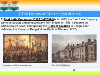 3.The History of Constitution of India.
2) East India Company (1599AD-1765AD)- In 1600, the East India Company
came to India as a trading company from Britain. In 1765, it became an
administrative power after gaining the Right of Taxation in Bengal after
defeating the Nawab of Bengal at the Battle of Plassey (1757).
Established in 1600 by Queen Elizabeth
18
View of East India House
 