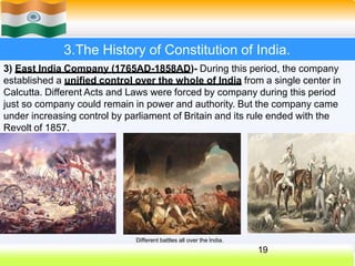 3.The History of Constitution of India.
3) East India Company (1765AD-1858AD)- During this period, the company
established a unified control over the whole of India from a single center in
Calcutta. Different Acts and Laws were forced by company during this period
just so company could remain in power and authority. But the company came
under increasing control by parliament of Britain and its rule ended with the
Revolt of 1857.
Different battles all over the India.
19
 