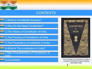 CONTENTS
1.What Is Constitution Anyway?
2.Why Do We Need Constitution?
3.The History of Constitution of India.
4.The Framing of Constitution of India.
5.The Preamble to Constitution of India.
6.What Is The constitution of India?
7.Main Characteristics of Constitution of
India.
8.Conclusion The First Book of Constitution of India is
Located at Parliament Library Building,
New Delhi, India.
2
 