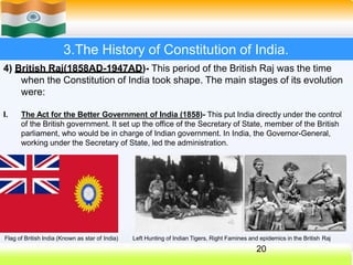 3.The History of Constitution of India.
4) British Raj(1858AD-1947AD)- This period of the British Raj was the time
when the Constitution of India took shape. The main stages of its evolution
were:
I. The Act for the Better Government of India (1858)- This put India directly under the control
of the British government. It set up the office of the Secretary of State, member of the British
parliament, who would be in charge of Indian government. In India, the Governor-General,
working under the Secretary of State, led the administration.
Flag of British India (Known as star of India)
20
Left Hunting of Indian Tigers, Right Famines and epidemics in the British Raj
 