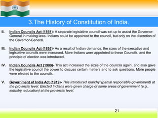 3.The History of Constitution of India.
II. Indian Councils Act (1861)- A separate legislative council was set up to assist the Governor-
General in making laws. Indians could be appointed to the council, but only on the discretion of
the Governor-General.
21
III. Indian Councils Act (1892)- As a result of Indian demands, the sizes of the executive and
legislative councils were increased. More Indians were appointed to these Councils, and the
principle of election was introduced.
IV. Indian Councils Act (1909)- This act increased the sizes of the councils again, and also gave
the legislative council the power to discuss certain matters and to ask questions. More people
were elected to the councils.
V. Government of India Act (1919)- This introduced 'diarchy' (partial responsible government) at
the provincial level. Elected Indians were given charge of some areas of government (e.g.,
industry, education) at the provincial level.
 