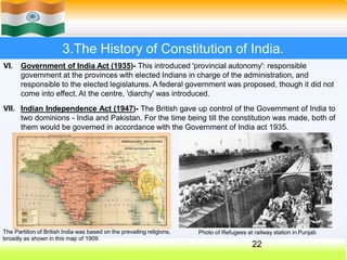 3.The History of Constitution of India.
VII.
VI. Government of India Act (1935)- This introduced 'provincial autonomy': responsible
government at the provinces with elected Indians in charge of the administration, and
responsible to the elected legislatures. A federal government was proposed, though it did not
come into effect. At the centre, 'diarchy' was introduced.
Indian Independence Act (1947)- The British gave up control of the Government of India to
two dominions - India and Pakistan. For the time being till the constitution was made, both of
them would be governed in accordance with the Government of India act 1935.
The Partition of British India was based on the prevailing religions,
broadly as shown in this map of 1909.
22
Photo of Refugees at railway station in Punjab
 