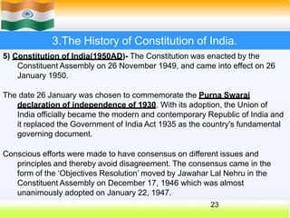 3.The History of Constitution of India.
5) Constitution of India(1950AD)- The Constitution was enacted by the
Constituent Assembly on 26 November 1949, and came into effect on 26
January 1950.
The date 26 January was chosen to commemorate the Purna Swaraj
declaration of independence of 1930. With its adoption, the Union of
India officially became the modern and contemporary Republic of India and
it replaced the Government of India Act 1935 as the country's fundamental
governing document.
Conscious efforts were made to have consensus on different issues and
principles and thereby avoid disagreement. The consensus came in the
form of the ‘Objectives Resolution’ moved by Jawahar Lal Nehru in the
Constituent Assembly on December 17, 1946 which was almost
unanimously adopted on January 22, 1947.
23
 