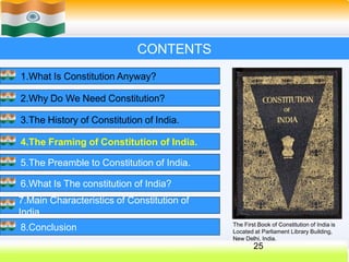 CONTENTS
1.What Is Constitution Anyway?
2.Why Do We Need Constitution?
3.The History of Constitution of India.
4.The Framing of Constitution of India.
5.The Preamble to Constitution of India.
6.What Is The constitution of India?
7.Main Characteristics of Constitution of
India.
8.Conclusion The First Book of Constitution of India is
Located at Parliament Library Building,
New Delhi, India.
25
 