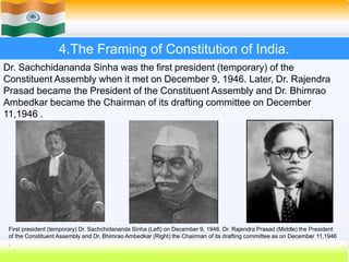 27
4.The Framing of Constitution of India.
Dr. Sachchidananda Sinha was the first president (temporary) of the
Constituent Assembly when it met on December 9, 1946. Later, Dr. Rajendra
Prasad became the President of the Constituent Assembly and Dr. Bhimrao
Ambedkar became the Chairman of its drafting committee on December
11,1946 .
First president (temporary) Dr. Sachchidananda Sinha (Left) on December 9, 1946. Dr. Rajendra Prasad (Middle) the President
of the Constituent Assembly and Dr. Bhimrao Ambedkar (Right) the Chairman of its drafting committee as on December 11,1946
.
 