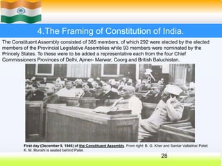 4.The Framing of Constitution of India.
First day (December 9, 1946) of the Constituent Assembly. From right: B. G. Kher and Sardar Vallabhai Patel;
K. M. Munshi is seated behind Patel.
28
The Constituent Assembly consisted of 385 members, of which 292 were elected by the elected
members of the Provincial Legislative Assemblies while 93 members were nominated by the
Princely States. To these were to be added a representative each from the four Chief
Commissioners Provinces of Delhi, Ajmer- Marwar, Coorg and British Baluchistan.
 