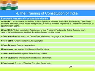 4.The Framing of Constitution of India.
Borrowed features of constitution of India
1.From U.K. - Nominal Head – President, Cabinet System of Ministers, Post of PM, Parliamentary Type of Govt.,
Bicameral Parliament, Lower House more powerful, Council of Ministers responsible to Lower House, Provision of
Speaker in Lok Sabha.
2.From U.S.A- Written constitution, Appointment of Vice President, Fundamental Rights, Supreme court,
Head of the state known as president, Provision of states, Judicial review
3.From Australia- Concurrent List, Centre-State relationship, Language of the Preamble
4.From USSR- Fundamental Duties, Five year plan
5.From Germany- Emergency provisions
6.From Japan- Law on which the Supreme Court functions
7.From Canada- Federal System and Residuary powers
8.From South Africa- Procedure of constitutional amendment
9.From Ireland- Concept of Directive Principles of state policy.
29
 