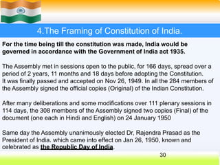 4.The Framing of Constitution of India.
For the time being till the constitution was made, India would be
governed in accordance with the Government of India act 1935.
The Assembly met in sessions open to the public, for 166 days, spread over a
period of 2 years, 11 months and 18 days before adopting the Constitution.
It was finally passed and accepted on Nov 26, 1949. In all the 284 members of
the Assembly signed the official copies (Original) of the Indian Constitution.
After many deliberations and some modifications over 111 plenary sessions in
114 days, the 308 members of the Assembly signed two copies (Final) of the
document (one each in Hindi and English) on 24 January 1950
Same day the Assembly unanimously elected Dr, Rajendra Prasad as the
President of India. which came into effect on Jan 26, 1950, known and
celebrated as the Republic Day of India.
30
 
