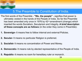 5.The Preamble to Constitution of India.
The first words of the Preamble - "We, the people" - signifies that power is
ultimately vested in the hands of the People of India. So far the Preamble
has been amended only once in 1976 by 42nd amendment (change) which
inserted the words Socialism, Secularism and Integrity. A brief description
of these concepts are as follows (in the order they come in Preamble)-
1. Sovereign- It means free to follow internal and external Policies.
2. Secular- It means no particular Religion is preferred.
3. Socialist- It means no concentration of Power and Money.
4. Democratic- It means rule by elected representative of the People of India.
5. Republic- It means no room for hereditary ruler or monarch.
34
 