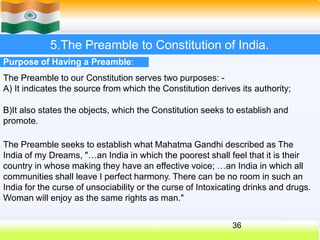 5.The Preamble to Constitution of India.
Purpose of Having a Preamble:
The Preamble to our Constitution serves two purposes: -
A) It indicates the source from which the Constitution derives its authority;
B)It also states the objects, which the Constitution seeks to establish and
promote.
The Preamble seeks to establish what Mahatma Gandhi described as The
India of my Dreams, "…an India in which the poorest shall feel that it is their
country in whose making they have an effective voice; …an India in which all
communities shall leave I perfect harmony. There can be no room in such an
India for the curse of unsociability or the curse of Intoxicating drinks and drugs.
Woman will enjoy as the same rights as man."
36
 