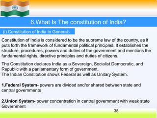 6.What Is The constitution of India?
(i) Constitution of India In General:-
Constitution of India is considered to be the supreme law of the country, as it
puts forth the framework of fundamental political principles. It establishes the
structure, procedures, powers and duties of the government and mentions the
fundamental rights, directive principles and duties of citizens.
The Constitution declares India as a Sovereign, Socialist Democratic, and
Republic with a parliamentary form of government.
The Indian Constitution shows Federal as well as Unitary System.
1.Federal System- powers are divided and/or shared between state and
central governments
2.Union System- power concentration in central government with weak state
Government
38
 