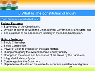 6.What Is The constitution of India?
Both features are listed below:-
Federal Features-
1. Supremacy of the Constitution,
2. Division of power between the Union (central Governments) and State, and
3. The existence of an independent judiciary in the Indian Constitution.
Unitary Features-
1. Single Citizenship
2. Single Constitution
3. Power of union to override on the state matters
4. During emergency the system became virtually unitary
5. Changes in the names and boundaries of the states by the Parliament
6. Integrated Judiciary System
7. Centre appoints the Governors
8. Dependence of states on the centre for economic assistance and grants.
39
 