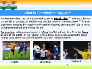 1.What Is Constitution Anyway?
Almost everything we do is governed by some set of rules. There are rules for
games (like- soccer), for social clubs and for adults in the workplace. There are
also rules imposed by morality and custom that play an important role in telling
us what we should and should not do.
For example- In the game of soccer, a referee has "full authority to enforce the Rules
or Law of the Game on the Players”, when a player do something against the Rules
referee takes action like send-off a player, as shown in images below.
should
4
Should not Red-card
 