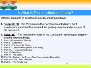 6.What Is The constitution of India?
Different elements of constitution are described as follows:-
1. Preamble (1) - The Preamble to the Constitution of India is a brief
introductory statement that sets out the guiding purpose and principles of
the document.
2. Parts (25) – The individual Articles of the Constitution are grouped together
into the following Parts:
3. Part I – Union and its Territory
4. Part II – Citizenship.
5. Part III – Fundamental Rights.
6. Part IV – Directive Principles of State Policy.
7. Part IVA – Fundamental Duties.
8. Part V – The Union.
9. Part VI – The States.
10. Part VII – States in the B part of the First schedule (Repealed).
11. Part VIII – The Union Territories
10. Part IX – The Panchayats.
41
 