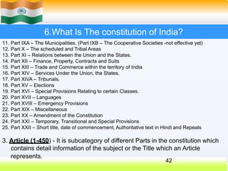 6.What Is The constitution of India?
11. Part IXA – The Municipalities. (Part IXB – The Cooperative Societies -not effective yet)
12. Part X – The scheduled and Tribal Areas
13. Part XI – Relations between the Union and the States.
14. Part XII – Finance, Property, Contracts and Suits
15. Part XIII – Trade and Commerce within the territory of India
16. Part XIV – Services Under the Union, the States.
17. Part XIVA – Tribunals.
18. Part XV – Elections
19. Part XVI – Special Provisions Relating to certain Classes.
20. Part XVII – Languages
21. Part XVIII – Emergency Provisions
22. Part XIX – Miscellaneous
23. Part XX – Amendment of the Constitution
24. Part XXI – Temporary, Transitional and Special Provisions
25. Part XXII – Short title, date of commencement, Authoritative text in Hindi and Repeals
3. Article (1-450) - It is subcategory of different Parts in the constitution which
contains detail information of the subject or the Title which an Article
represents.
42
 