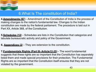 6.What Is The constitution of India?
4.Amendments (97) - Amendment of the Constitution of India is the process of
making changes to the nation's fundamental law. Changes to the Indian
constitution are made by the federal parliament. The procedure is laid out in
Part XX, Article 368, of the Constitution.
5.Schedules (12) - Schedules are lists in the Constitution that categorize and
tabulate bureaucratic activity and policy of the Government.
6. Appendices (2) - They are extension to the constitution.
7.Fundamentals Rights (Part III- Article12-35) - The word fundamental
suggests that these rights are so important that the Constitution has separately
listed them and made special provisions for their protection. The Fundamental
Rights are so important that the Constitution itself ensures that they are not
violated by the government.
43
 