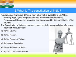 6.What Is The constitution of India?
Fundamental Rights are different from other rights available to us. While
ordinary legal rights are protected and enforced by ordinary law,
Fundamental Rights are protected and guaranteed by the constitution of the
country.
The Constitution of India recognizes certain basic fundamental rights for every
citizen of India, such as:-
(a) Right to Equality
(b) Right to Freedom
(c) Right to Freedom of Religion
(d) Right against Exploitation
(e) Cultural & Educational Rights
(f) Right to Constitutional Remedies
44
 