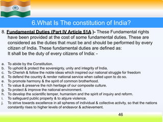 6.What Is The constitution of India?
8. Fundamental Duties (Part IV Article 51A )- These Fundamental rights
have been provided at the cost of some fundamental duties. These are
considered as the duties that must be and should be performed by every
citizen of India. These fundamental duties are defined as:
It shall be the duty of every citizens of India: -
a. To abide by the Constitution.
b. To uphold & protect the sovereignty, unity and integrity of India.
c. To Cherish & follow the noble ideas which inspired our national struggle for freedom
d. To defend the country & render national service when called upon to do so.
e. To promote harmony & the spirit of common brotherhood.
f. To value & preserve the rich heritage of our composite culture.
g. To protect & improve the national environment.
h. To develop the scientific temper, humanism and the spirit of inquiry and reform.
i. To safeguard public property & to abjure violence.
j. To strive towards excellence in all spheres of individual & collective activity, so that the nations
constantly rises to higher levels of endeavor & achievement.
46
 