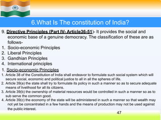 6.What Is The constitution of India?
9. Directive Principles (Part IV- Article36-51)- It provides the social and
economic base of a genuine democracy. The classification of these are as
follows-
1. Socio-economic Principles
2. Liberal Principles
3. Gandhian Principles
4. International principles
1. Socio-economic Principles
1. Article 38 of the Constitution of India shall endeavor to formulate such social system which will
secure social, economic and political justice to all in all the spheres of life.
2. Article 39(a) the state shall try to formulate its policy in such a manner so as to secure adequate
means of livelihood for all its citizens.
3. Article 39(b) the ownership of material resources would be controlled in such a manner so as to
sub serve the common good.
4. Article 39(c) the economy of the state will be administered in such a manner so that wealth may
not yet be concentrated in a few hands and the means of production may not be used against
the public interest.
47
 