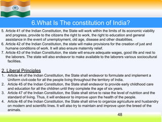 6.What Is The constitution of India?
5. Article 41 of the Indian Constitution, the State will work within the limits of its economic viability
and progress, provide to the citizens the right to work, the right to education and general
assistance in the event of unemployment, old age, disease and other disabilities.
6. Article 42 of the Indian Constitution, the state will make provisions for the creation of just and
humane conditions of work. It will also ensure maternity relief.
7. Article 43 of the Indian Constitution, the state will ensure adequate wages, good life and rest to
the laborers. The state will also endeavor to make available to the laborers various sociocultural
facilities.
2. Liberal Principles
1. Article 44 of the Indian Constitution, the State shall endeavor to formulate and implement a
Uniform civil-code for all the people living throughout the territory of India.
2. Article 45 of the Indian Constitution, the State shall endeavor to provide early childhood care
and education for all the children until they complete the age of six years.
3. Article 47 of the Indian Constitution, the State shall strive to raise the level of nutrition and the
standard of living. Thus, it will endeavor to improve upon the health of the people.
4. Article 48 of the Indian Constitution, the State shall strive to organize agriculture and husbandry
on modern and scientific lines. It will also try to maintain and improve upon the breed of the
animals.
48
 